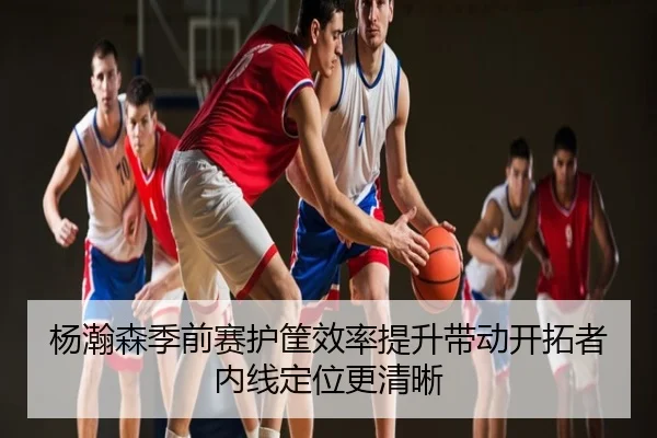 杨瀚森季前赛护筐效率提升带动开拓者内线定位更清晰