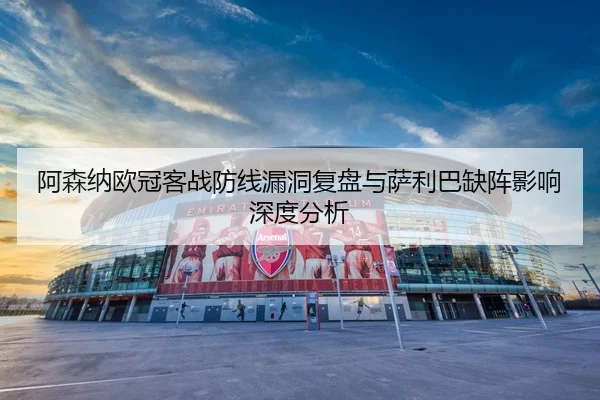 阿森纳欧冠客战防线漏洞复盘与萨利巴缺阵影响深度分析